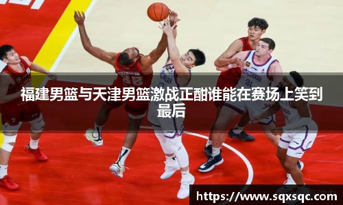 福建男篮与天津男篮激战正酣谁能在赛场上笑到最后